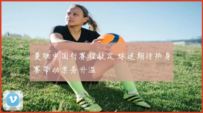 曼联中国行赛程敲定 球迷期待热身赛带动票务升温