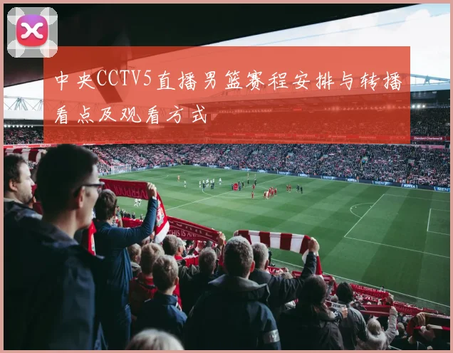 中央CCTV5直播男篮赛程安排与转播看点及观看方式