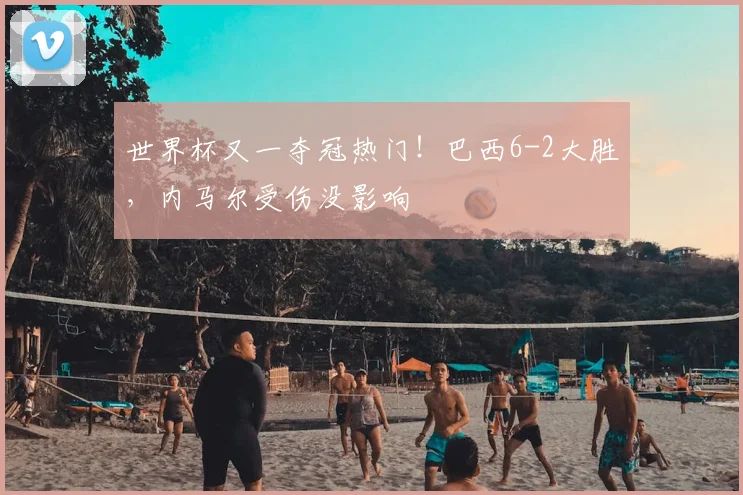世界杯又一夺冠热门！巴西6-2大胜，内马尔受伤没影响