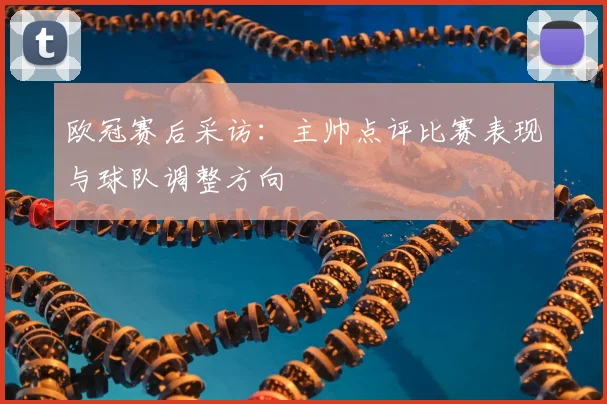 欧冠赛后采访：主帅点评比赛表现与球队调整方向