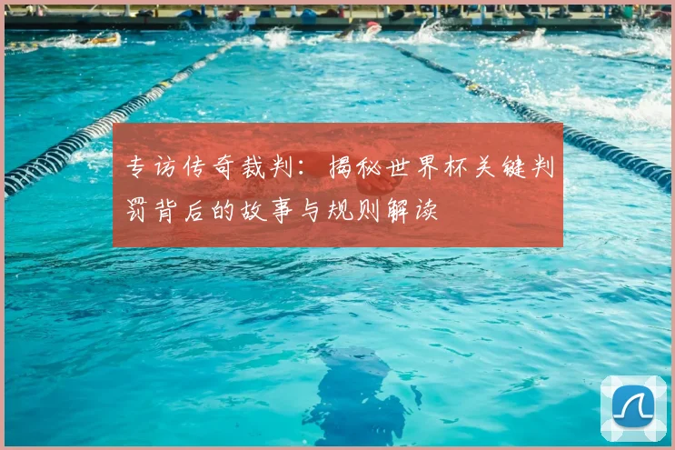 专访传奇裁判：揭秘世界杯关键判罚背后的故事与规则解读