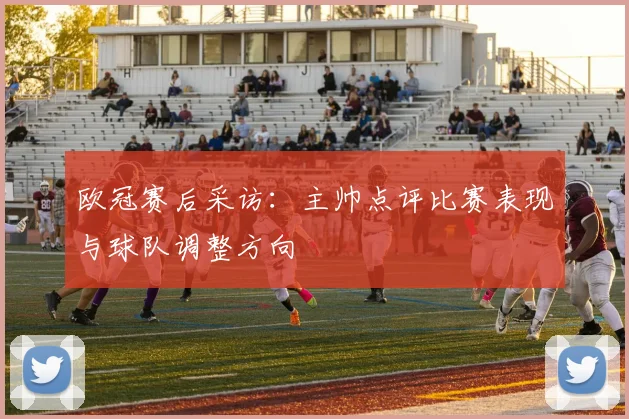 欧冠赛后采访：主帅点评比赛表现与球队调整方向