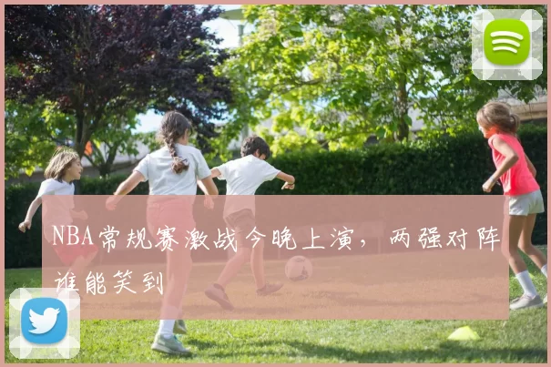 NBA常规赛激战今晚上演，两强对阵谁能笑到