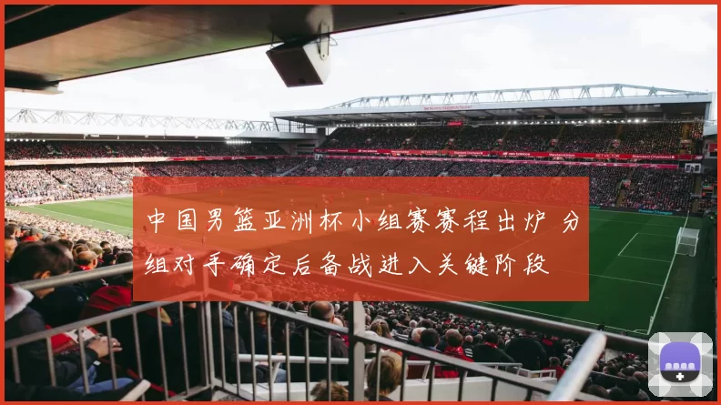 中国男篮亚洲杯小组赛赛程出炉 分组对手确定后备战进入关键阶段