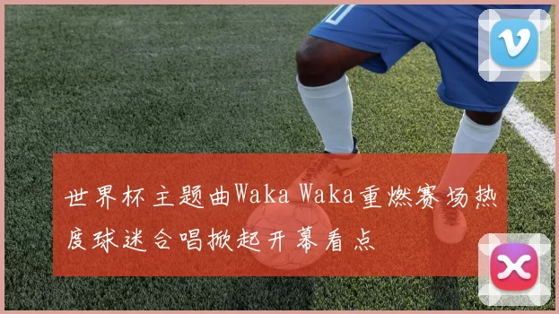 世界杯主题曲Waka Waka重燃赛场热度球迷合唱掀起开幕看点
