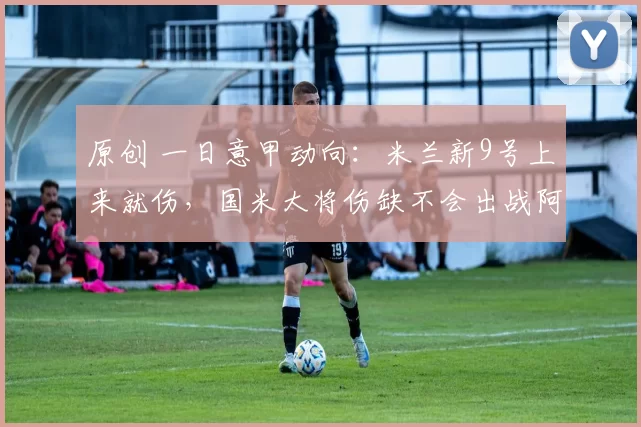 原创 一日意甲动向：米兰新9号上来就伤，国米大将伤缺不会出战阿森纳