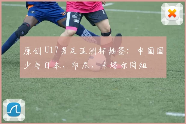 原创 U17男足亚洲杯抽签：中国国少与日本、印尼、卡塔尔同组