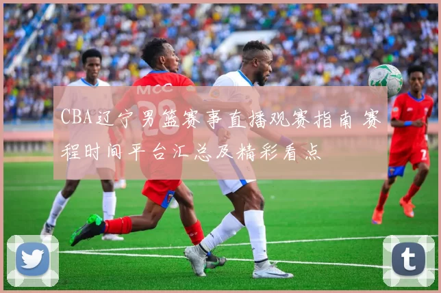 CBA辽宁男篮赛事直播观赛指南 赛程时间平台汇总及精彩看点