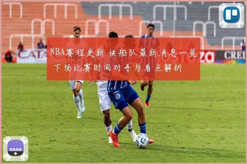 NBA赛程更新 快船队最新消息一览 下场比赛时间对手与看点解析