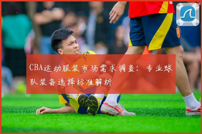 CBA运动服装市场需求调查：专业球队装备选择标准解析