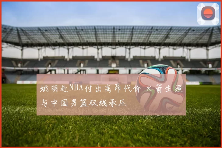 姚明赴NBA付出高昂代价 火箭生涯与中国男篮双线承压