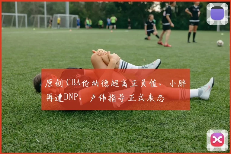 原创 CBA伦纳德超高正负值，小胖再遭DNP，卢伟指导正式表态