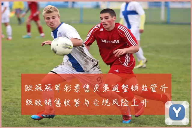 欧冠冠军彩票售卖渠道整顿监管升级致销售收紧与合规风险上升