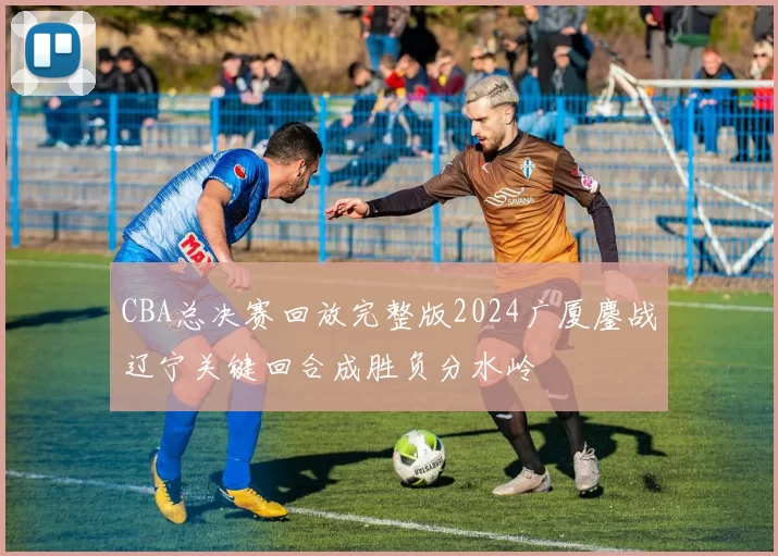 CBA总决赛回放完整版2024广厦鏖战辽宁关键回合成胜负分水岭
