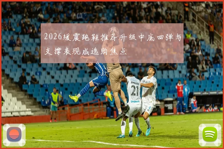 2026缓震跑鞋推荐升级中底回弹与支撑表现成选购焦点