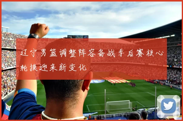 辽宁男篮调整阵容备战季后赛核心轮换迎来新变化