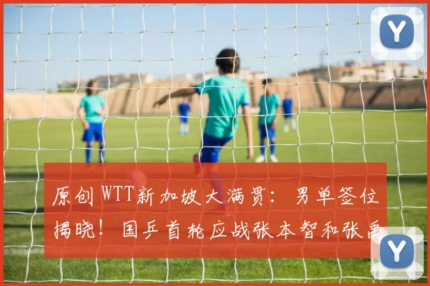 原创 WTT新加坡大满贯：男单签位揭晓！国乒首轮应战张本智和张禹珍