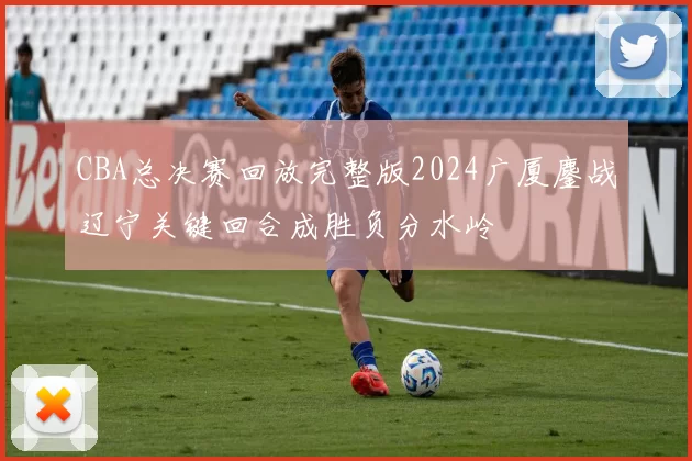 CBA总决赛回放完整版2024广厦鏖战辽宁关键回合成胜负分水岭