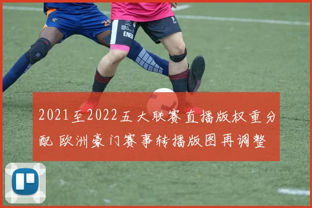 2021至2022五大联赛直播版权重分配 欧洲豪门赛事转播版图再调整