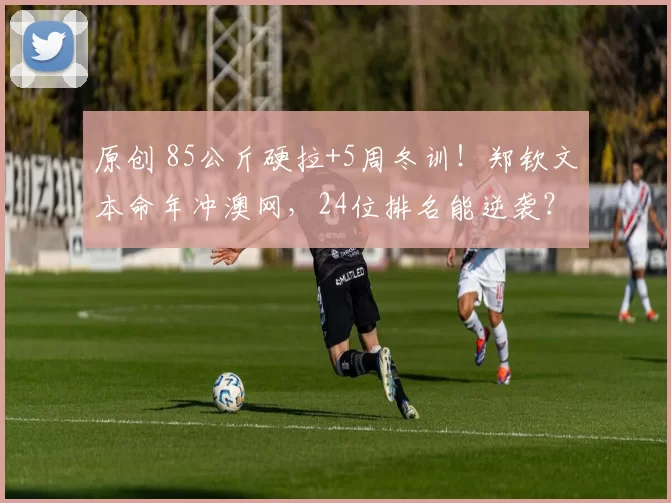 原创 85公斤硬拉+5周冬训！郑钦文本命年冲澳网，24位排名能逆袭？