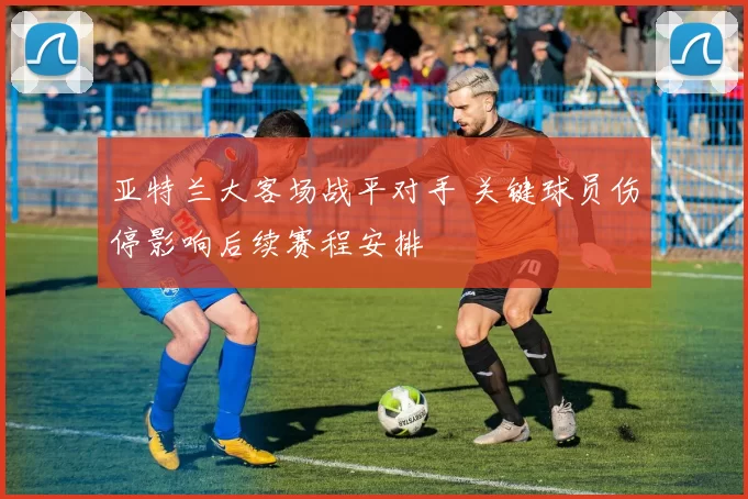 亚特兰大客场战平对手 关键球员伤停影响后续赛程安排