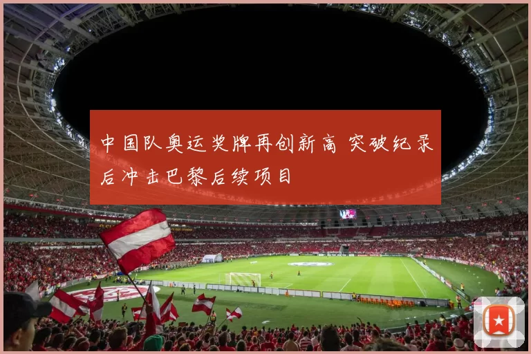 中国队奥运奖牌再创新高 突破纪录后冲击巴黎后续项目