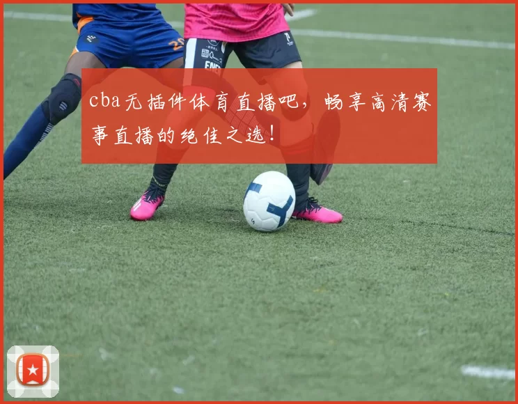 cba无插件体育直播吧，畅享高清赛事直播的绝佳之选！