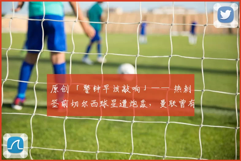 原创 「警钟早该敲响」—— 热刺签前切尔西球星遭炮轰，曼联曾有意却被截胡