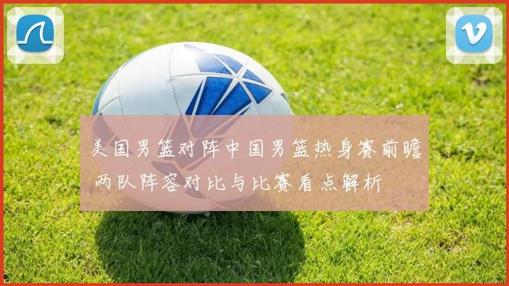 美国男篮对阵中国男篮热身赛前瞻 两队阵容对比与比赛看点解析