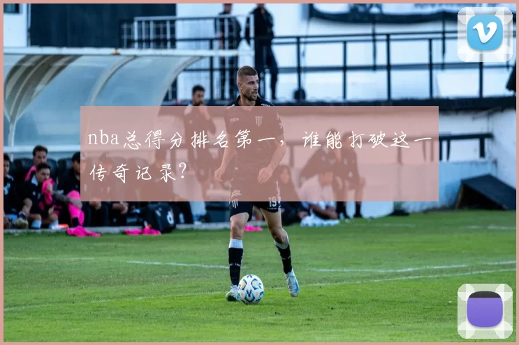 nba总得分排名第一,谁能打破这一传奇记录?