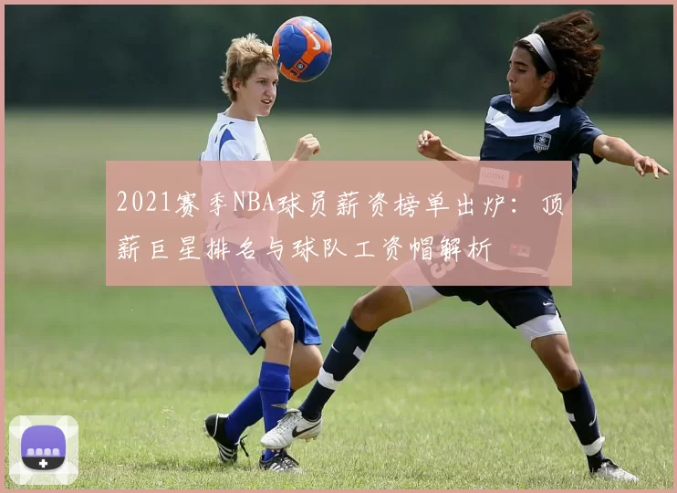 2021赛季NBA球员薪资榜单出炉:顶薪巨星排名与球队工资帽解析