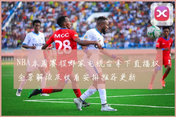 NBA本周赛程哪家电视台拿下直播权全景解读及收看安排推荐更新