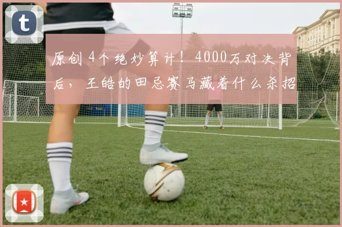 原创 4个绝妙算计！4000万对决背后，王皓的田忌赛马藏着什么杀招？