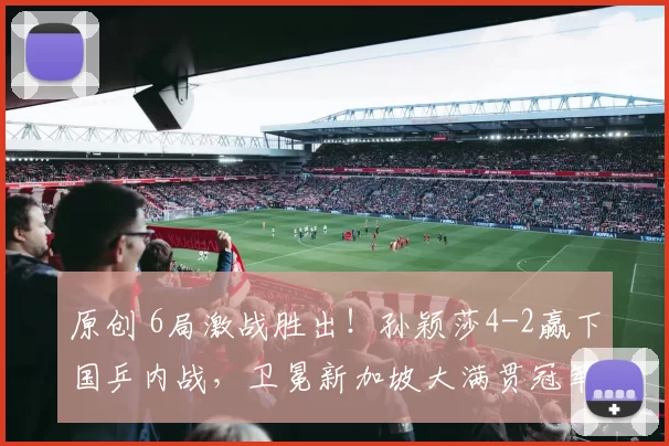 原创 6局激战胜出！孙颖莎4-2赢下国乒内战，卫冕新加坡大满贯冠军