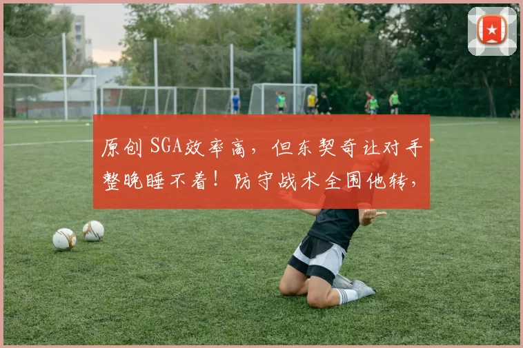 原创 SGA效率高,但东契奇让对手整晚睡不着!防守战术全围他转,这才是巨星分水岭