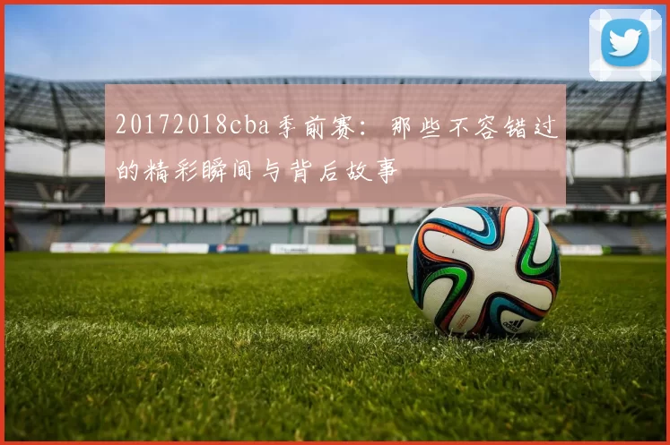 20172018cba季前赛：那些不容错过的精彩瞬间与背后故事