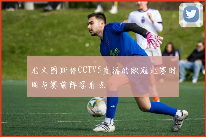 尤文图斯将CCTV5直播的欧冠比赛时间与赛前阵容看点