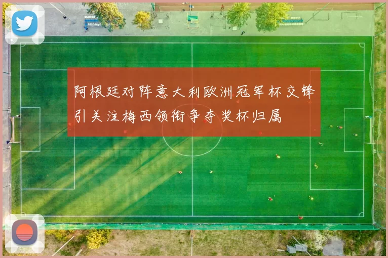 阿根廷对阵意大利欧洲冠军杯交锋引关注梅西领衔争夺奖杯归属