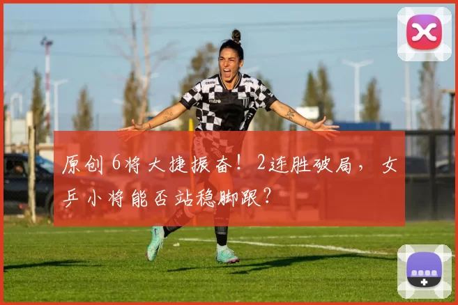 原创 6将大捷振奋！2连胜破局，女乒小将能否站稳脚跟？