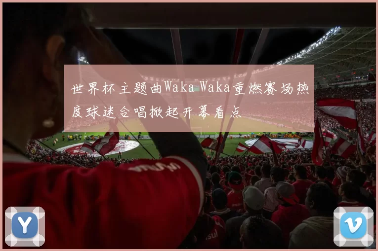 世界杯主题曲Waka Waka重燃赛场热度球迷合唱掀起开幕看点
