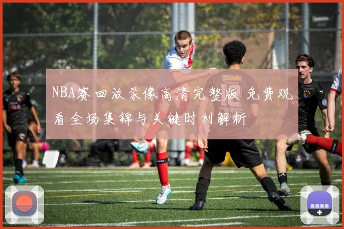 NBA赛回放录像高清完整版 免费观看全场集锦与关键时刻解析