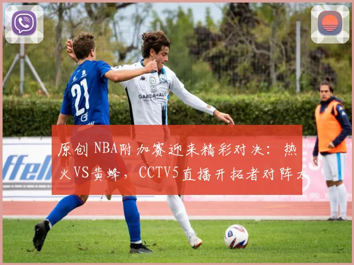 原创 NBA附加赛迎来精彩对决：热火VS黄蜂，CCTV5直播开拓者对阵太阳