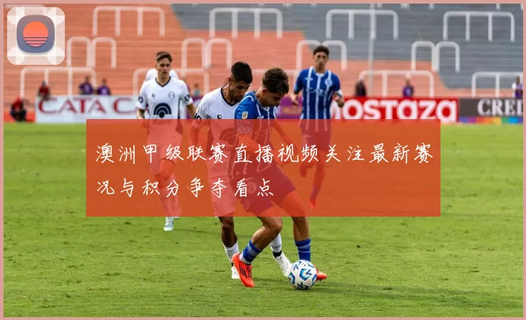 澳洲甲级联赛直播视频关注最新赛况与积分争夺看点