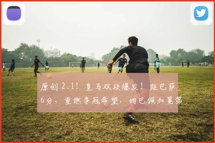 原创 2_1！皇马双核爆发！距巴萨6分，重燃争冠希望，姆巴佩加冕第1人