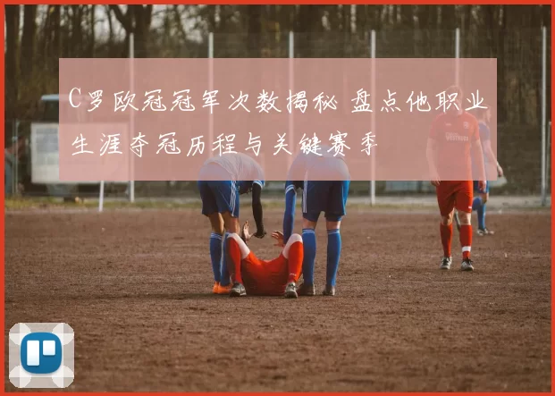 C罗欧冠冠军次数揭秘 盘点他职业生涯夺冠历程与关键赛季