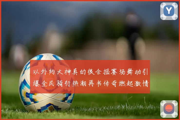 以外约大神真的很会摇赛场舞动引爆全民骑行热潮再书传奇燃起激情