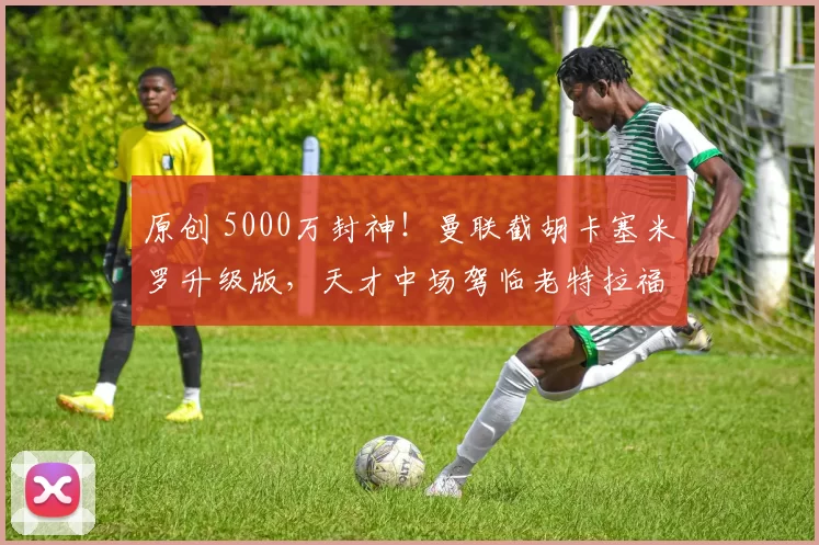 原创 5000万封神！曼联截胡卡塞米罗升级版，天才中场驾临老特拉福德