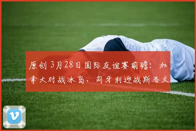 原创 3月28日国际友谊赛前瞻：加拿大对战冰岛、匈牙利迎战斯洛文尼亚