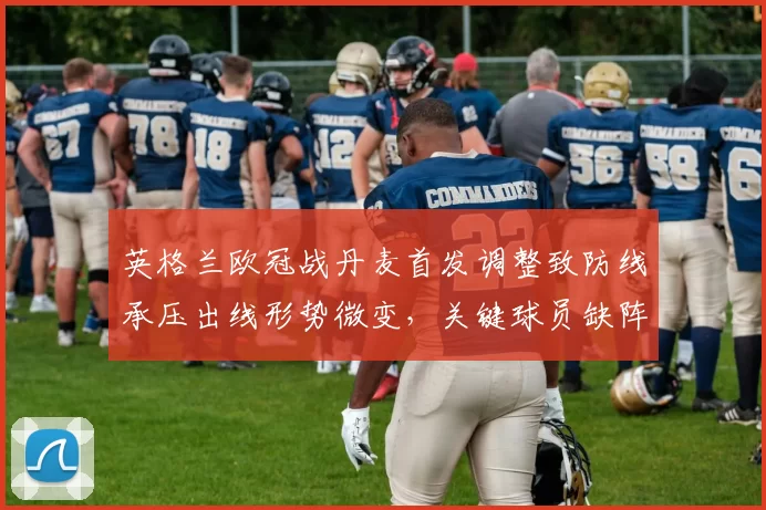 英格兰欧冠战丹麦首发调整致防线承压出线形势微变，关键球员缺阵