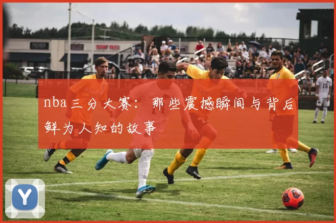 nba三分大赛:那些震撼瞬间与背后鲜为人知的故事